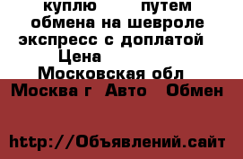 куплю l-200 путем обмена на шевроле экспресс с доплатой › Цена ­ 790 000 - Московская обл., Москва г. Авто » Обмен   
